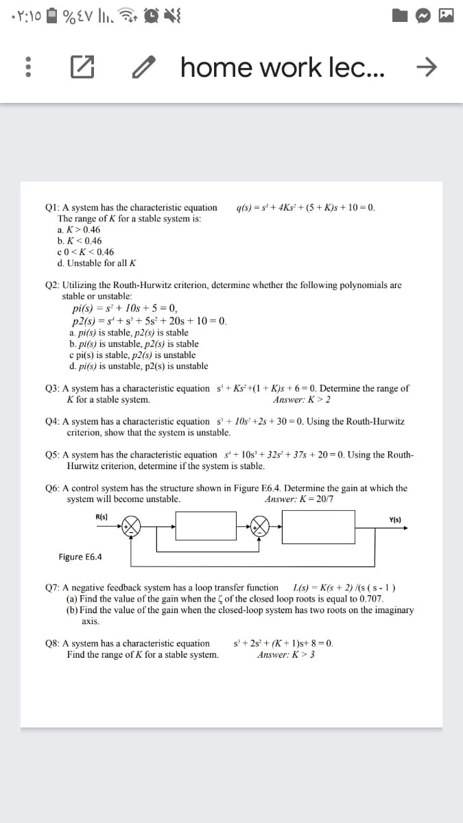 o home work lec...
->
Q1: A system has the characteristic equation
The range of K for a stable system is:
a. K>0,46
g(s) = s' + 4Ks' + (5 + K)s + 10 = 0.
b. K< 0.46
c0 <K < 0.46
d. Unstable for all K
Q2: Utilizing the Routh-Hurwitz criterion, determine whether the following polynomials are
stable or unstable:
pi(s) = s' + 10s + 5 = 0,
p2(s) = s'+ s' + 5s? + 20s + 10 = 0.
a. pi(s) is stable, p2(s) is stable
b. pi(s) is unstable, p2(s) is stable
c pi(s) is stable, p2(s) is unstable
d. pi(s) is unstable, p2(s) is unstable
Q3: A system has a characteristic equation s + Ks' +(1 + K)s + 6 = 0. Determine the range of
K for a stable system.
Answer: K> 2
Q4: A system has a characteristic equation s' + 10s' +2s + 30 = 0. Using the Routh-Hurwitz
criterion, show that the system is unstable.
Q5: A system has the characteristic equation s'+ 10s' + 32s' + 37s + 20 = 0. Using the Routh-
Hurwitz criterion, determine if the system is stable.
Q6: A control system has the structure shown in Figure E6.4. Determine the gain at which the
system will become unstable,
Answer: K = 20/7
R(s)
Y(s)
Figure E6.4
Q7: A negative feedback system has a loop transfer function
(a) Find the value of the gain when the of the closed loop roots is
(b) Find the value of the gain when the closed-loop system has two roots on the imaginary
L(s) = K(s + 2) (s (s - 1 )
to 0.707.
аxis.
Q8: A system has a characteristic equation
Find the range of K for a stable system.
s + 2s° + (K + 1)s+ 8 = 0.
Answer: K> 3
