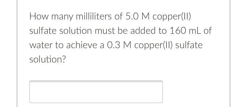 How many milliliters of 5.0 M copper(II)
sulfate solution must be added to 160 mL of
water to achieve a 0.3 M copper(1I) sulfate
solution?
