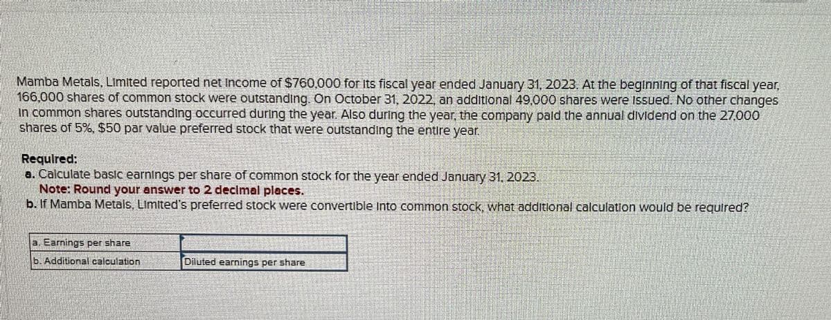 Mamba Metals, Limited reported net Income of $760,000 for Its fiscal year ended January 31, 2023. At the beginning of that fiscal year,
166,000 shares of common stock were outstanding. On October 31, 2022, an additional 49,000 shares were Issued. No other changes
In common shares outstanding occurred during the year. Also during the year, the company paid the annual dividend on the 27,000
shares of 5%, $50 par value preferred stock that were outstanding the entire year.
Required:
a. Calculate basic earnings per share of common stock for the year ended January 31, 2023.
Note: Round your answer to 2 decimal places.
b. If Mamba Metals, Limited's preferred stock were convertible Into common stock, what additional calculation would be required?
a. Earnings per share
b. Additional calculation
Diluted earnings per share