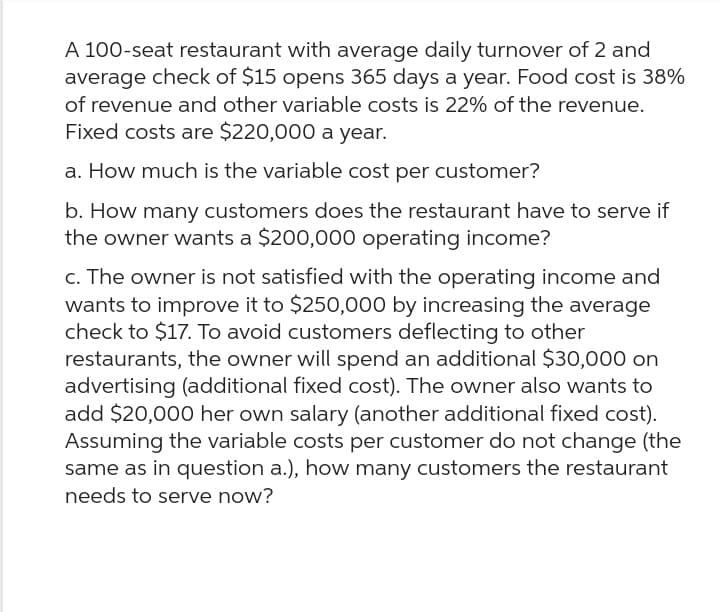 A 100-seat restaurant with average daily turnover of 2 and
average check of $15 opens 365 days a year. Food cost is 38%
of revenue and other variable costs is 22% of the revenue.
Fixed costs are $220,000 a year.
a. How much is the variable cost per customer?
b. How many customers does the restaurant have to serve if
the owner wants a $200,000 operating income?
c. The owner is not satisfied with the operating income and
wants to improve it to $250,000 by increasing the average
check to $17. To avoid customers deflecting to other
restaurants, the owner will spend an additional $30,000 on
advertising (additional fixed cost). The owner also wants to
add $20,000 her own salary (another additional fixed cost).
Assuming the variable costs per customer do not change (the
same as in question a.), how many customers the restaurant
needs to serve now?