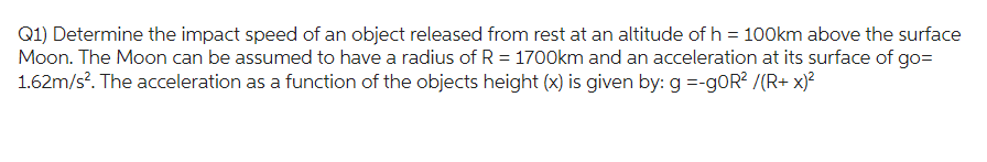 Q1) Determine the impact speed of an object released from rest at an altitude of h= 100km above the surface
Moon. The Moon can be assumed to have a radius of R = 1700km and an acceleration at its surface of go=
1.62m/s². The acceleration as a function of the objects height (x) is given by: g =-goR² /(R+ x)²