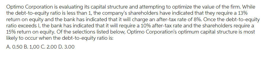 Optimo Corporation is evaluating its capital structure and attempting to optimize the value of the firm. While
the debt-to-equity ratio is less than 1, the company's shareholders have indicated that they require a 13%
return on equity and the bank has indicated that it will charge an after-tax rate of 8%. Once the debt-to-equity
ratio exceeds I, the bank has indicated that it will require a 10% after-tax rate and the shareholders require a
15% return on equity. Of the selections listed below, Optimo Corporation's optimum capital structure is most
likely to occur when the debt-to-equity ratio is:
A. 0.50 B. 1,00 C. 2.00 D. 3.00