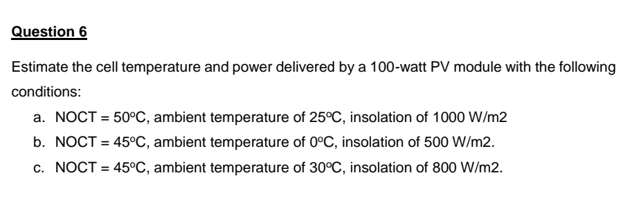 Question 6
Estimate the cell temperature and power delivered by a 100-watt PV module with the following
conditions:
a. NOCT = 50°C, ambient temperature of 25°C, insolation of 1000 W/m2
b. NOCT = 45°C, ambient temperature of 0°C, insolation of 500 W/m2.
c. NOCT = 45°C, ambient temperature of 30°C, insolation of 800 W/m2.
