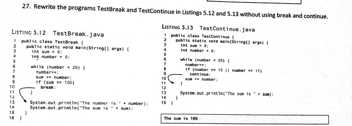27. Rewrite the programs TestBreak and TestContinue in Listings 5.12 and 5.13 without using break and continue.
LISTING 5.13
TestContinue.java
LISTING 5.12 TestBreak.java
public class TestContinue {
public static void main(String[] args) {
1
public class TestBreak {
public static void main(String(] args) {
int sum = 0;
int number = 0:
1
3
int sum =03;
4
int number
0:
%3D
4
while (number < 20) {
5
number++;
while (number < 20) {
8
if (number ** 10 || number == 11)
continue:
7
number++:
8
Sum += number;
if (sum >= 100)
10
Sum += number;
11
10
break:
12
11
13
System.out.printin("The sum is
+ Sum):
12
14
13
System.out.printin("The number is
System.out.printin("The sum is
15 }
+ number);
+ sum) ;
14
15
16
The sum is 189
