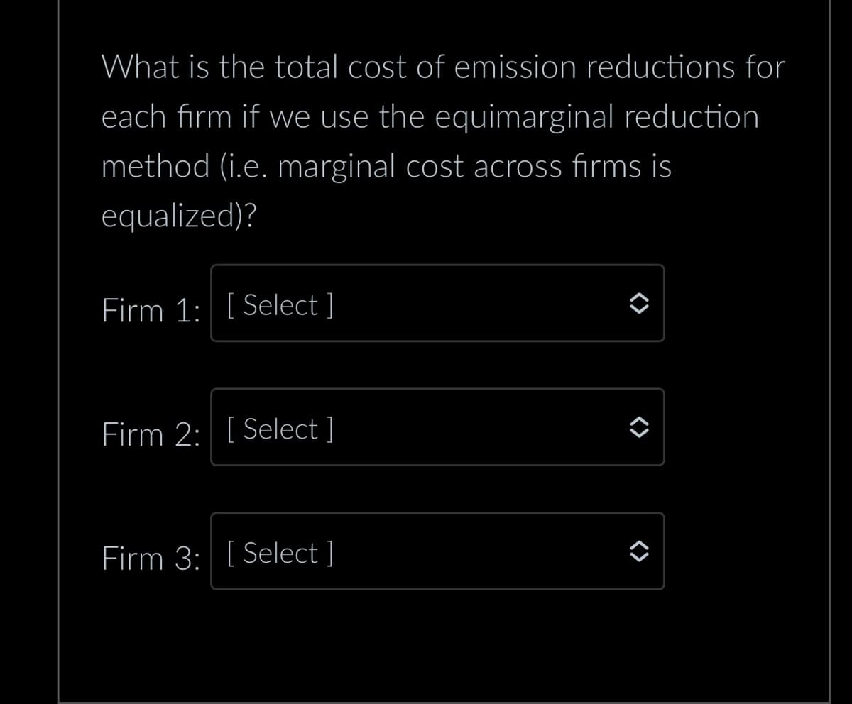 What is the total cost of emission reductions for
each firm if we use the equimarginal reduction
method (i.e. marginal cost across firms is
equalized)?
Firm 1: [Select]
Firm 2: [Select ]
Firm 3: [Select ]
<>