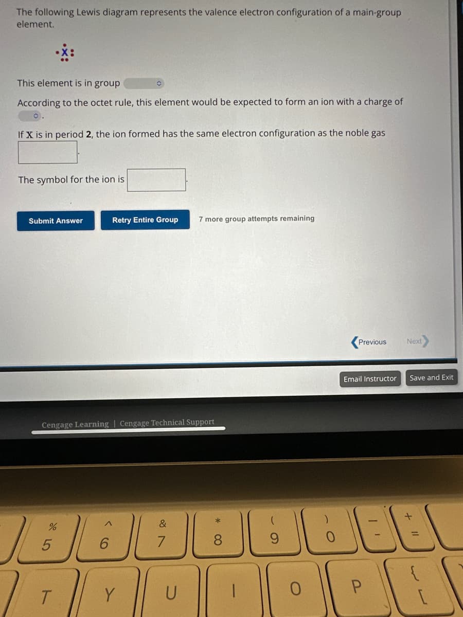The following Lewis diagram represents the valence electron configuration of a main-group
element.
This element is in group
According to the octet rule, this element would be expected to form an ion with a charge of
0.
If X is in period 2, the ion formed has the same electron configuration as the noble gas
The symbol for the ion is
Submit Answer
Cengage Learning Cengage Technical Support
%
5
Retry Entire Group 7 more group attempts remaining
T
A
Y
&
U
* 0
8
(
0
)
Previous
Email Instructor
P
11
Next>
Save and Exit
+ 11
☺
WW
