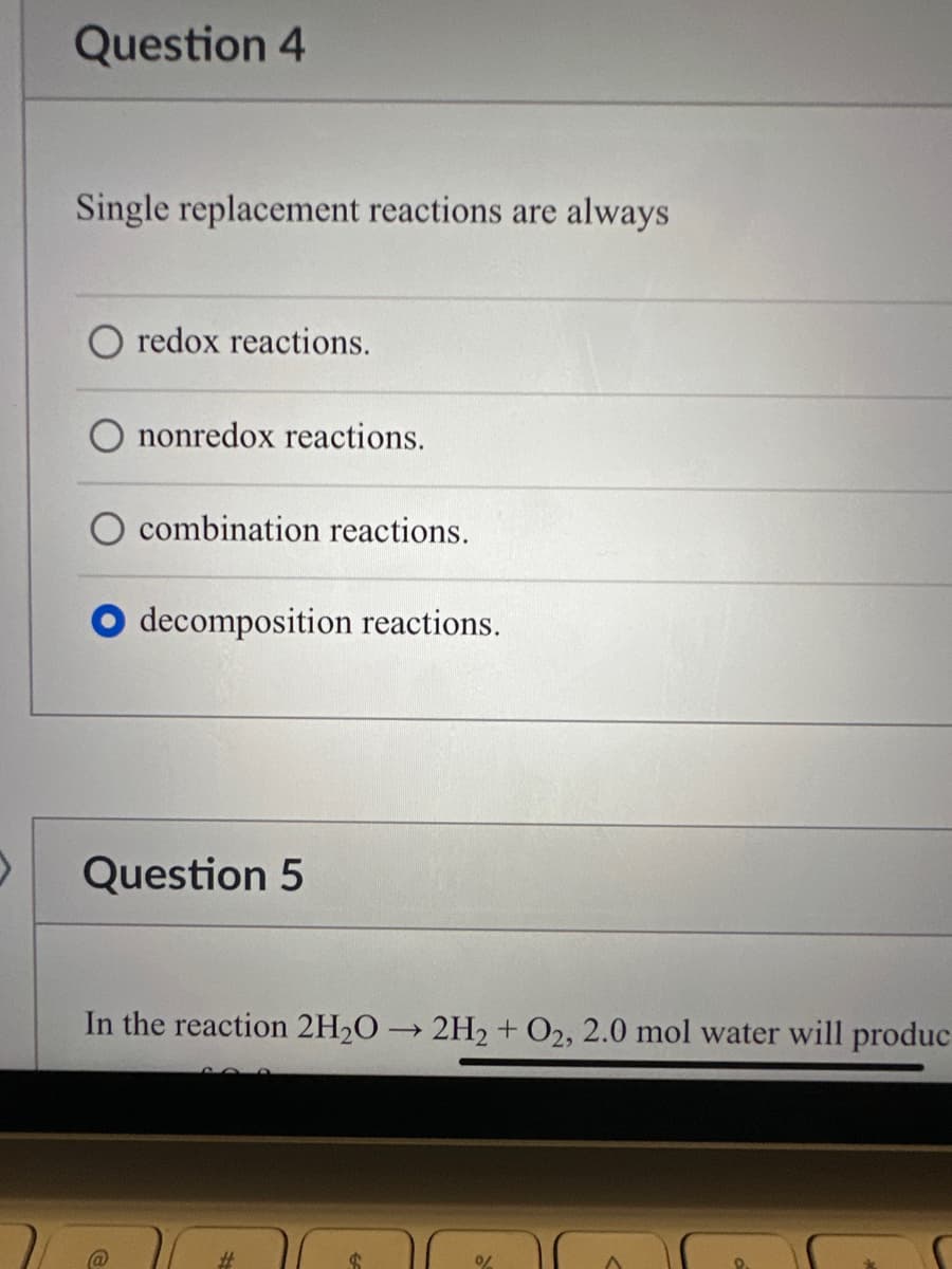 Question 4
Single replacement reactions are always
O redox reactions.
nonredox reactions.
combination reactions.
decomposition reactions.
Question 5
In the reaction 2H₂O → 2H₂ + O2, 2.0 mol water will produc
->
#
%