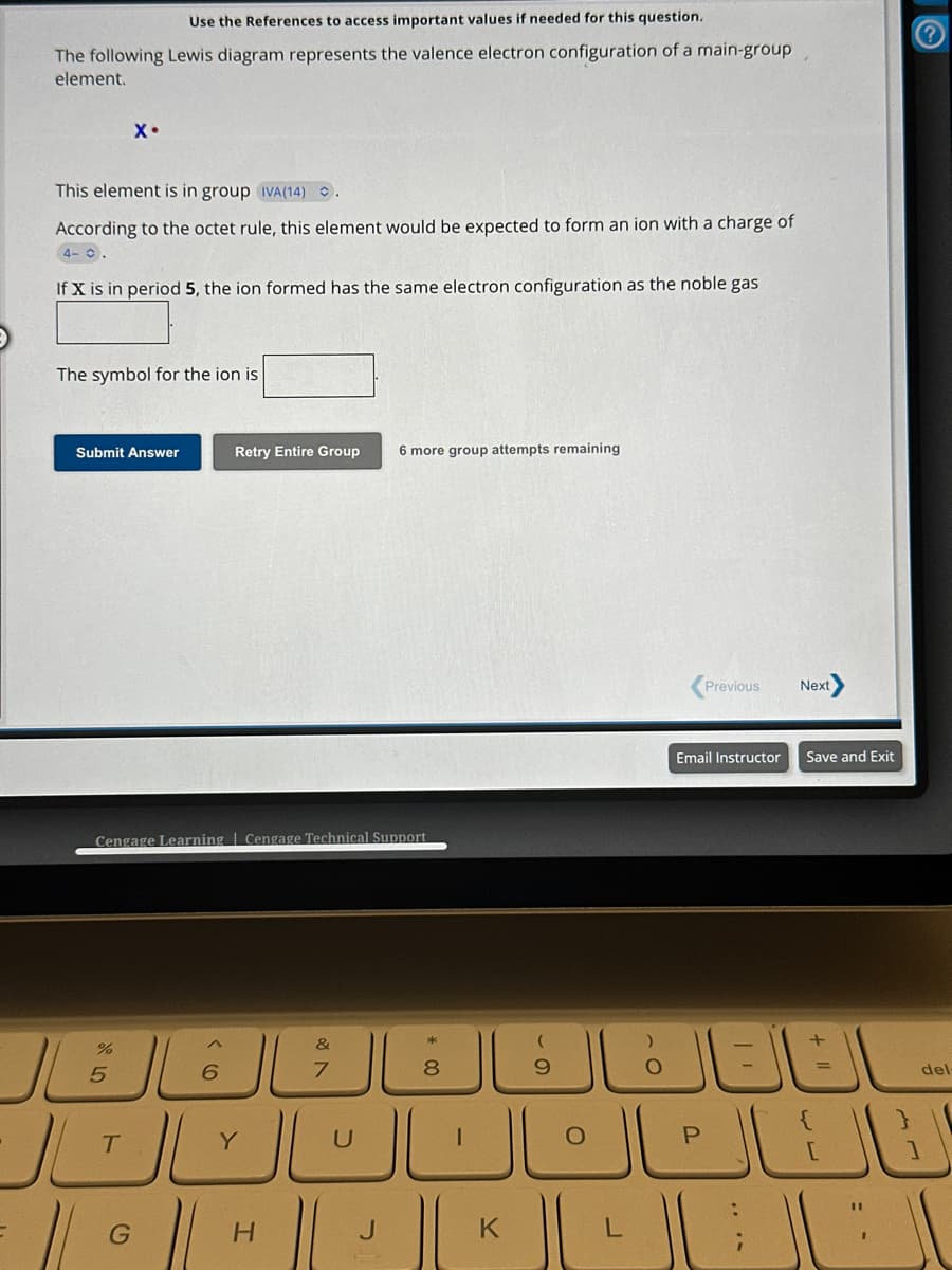 Use the References to access important values if needed for this question.
The following Lewis diagram represents the valence electron configuration of a main-group
element.
This element is in group IVA(14) 2 .
According to the octet rule, this element would be expected to form an ion with a charge of
4- C.
If X is in period 5, the ion formed has the same electron configuration as the noble gas
X۰
The symbol for the ion is
Submit Answer
%
Cengage Learning Cengage Technical Support.
5
T
Retry Entire Group 6 more group attempts remaining
6
&
7
Y
* 00
U
الالالال
8
· || 0 || H || | ||
G
J
0
K
O
0
Previous
Next
Email Instructor Save and Exit
+
=
الكمال شاك
del