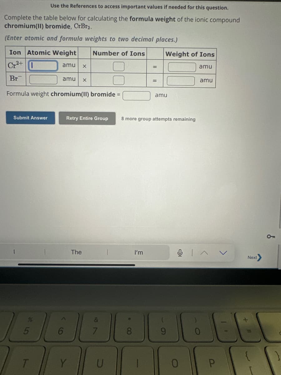 Use the References to access important values if needed for this question.
Complete the table below for calculating the formula weight of the ionic compound
chromium(II) bromide, CrBr2.
(Enter atomic and formula weights to two decimal places.)
Ion Atomic Weight
Number of Ions
Cr²+
Br
Submit Answer
amu X
Formula weight chromium(II) bromide =
amu X
T
BB
The
Y
Retry Entire Group 8 more group attempts remaining
&
U
* 8
=
I'm
=
Weight of Ions
amu
S
amu
0
amu
BE
P
Next
+ 11
{
L
CF