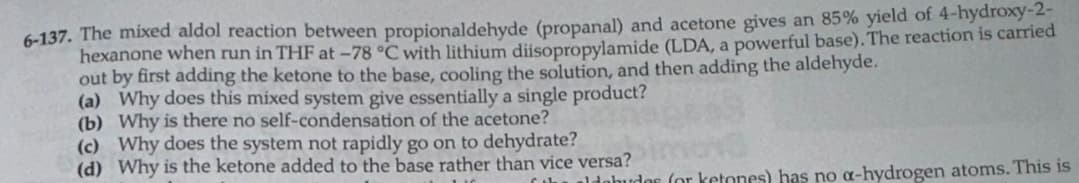 6-137. The mixed aldol reaction between propionaldehyde (propanal) and acetone gives an 85% yield of 4-hydroxy-2-
hexanone when run in THF at -78 °C with lithium diisopropylamide (LDA, a powerful base). The reaction is carried
out by first adding the ketone to the base, cooling the solution, and then adding the aldehyde.
(a) Why does this mixed system give essentially a single product?
(b) Why is there no self-condensation of the acetone?
(c) Why does the system not rapidly go on to dehydrate?
(d) Why is the ketone added to the base rather than vice versa?
ليك
debudes for ketones) has no α-hydrogen atoms. This is