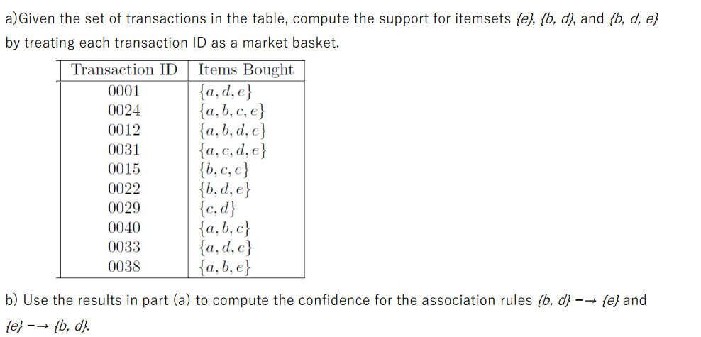 a) Given the set of transactions in the table, compute the support for itemsets {e}, {b, d), and {b, d, e}
by treating each transaction ID as a market basket.
Transaction ID
0001
0024
0012
0031
0015
0022
0029
0040
0033
0038
Items Bought
{a, d, e}
{a,b,c, e}
{a, b, d, e}
{a, c, d, e}
{b, c, e}
{b, d, e}
{c,d}
{a,b,c}
{a, d, e}
{a,b, e}
b) Use the results in part (a) to compute the confidence for the association rules {b, d} →→ {e} and
{e}-{b, d).