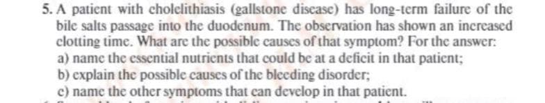 5. A patient with cholelithiasis (gallstone disease) has long-term failure of the
bile salts passage into the duodenum. The observation has shown an increased
clotting time. What are the possible causes of that symptom? For the answer:
a) name the essential nutrients that could be at a deficit in that patient;
b) explain the possible causes of the bleeding disorder;
c) name the other symptoms that can develop in that patient.
