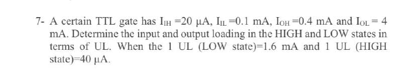 7- A certain TTL gate has IIH =20 µA, IL=0.1 mA, IOH =0.4 mA and IOL = 4
mA. Determine the input and output loading in the HIGH and LOW states in
terms of UL. When the 1 UL (LOW state)=1.6 mA and 1 UL (HIGH
state)-40 µA.
%3D
