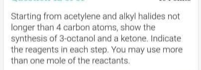 Starting from acetylene and alkyl halides not
longer than 4 carbon atoms, show the
synthesis of 3-octanol and a ketone. Indicate
the reagents in each step. You may use more
than one mole of the reactants.
