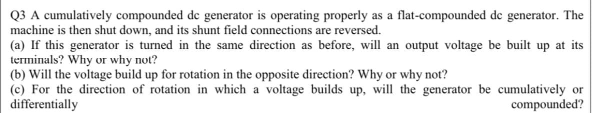 Q3 A cumulatively compounded de generator is operating properly as a flat-compounded de generator. The
machine is then shut down, and its shunt field connections are reversed.
(a) If this generator is turned in the same direction as before, will an output voltage be built up at its
terminals? Why or why not?
(b) Will the voltage build up for rotation in the opposite direction? Why or why not?
(c) For the direction of rotation in which a voltage builds up, will the generator be cumulatively or
differentially
compounded?

