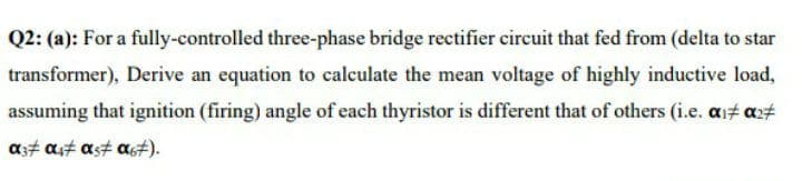 Q2: (a): For a fully-controlled three-phase bridge rectifier circuit that fed from (delta to star
transformer), Derive an equation to calculate the mean voltage of highly inductive load,
assuming that ignition (firing) angle of each thyristor is different that of others (i.e. ai# axt
as# ast as# a#).
