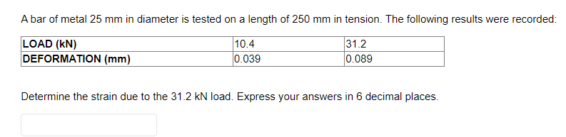 A bar of metal 25 mm in diameter is tested on a length of 250 mm in tension. The following results were recorded:
LOAD (KN)
10.4
0.039
DEFORMATION (mm)
31.2
0.089
Determine the strain due to the 31.2 kN load. Express your answers in 6 decimal places.
