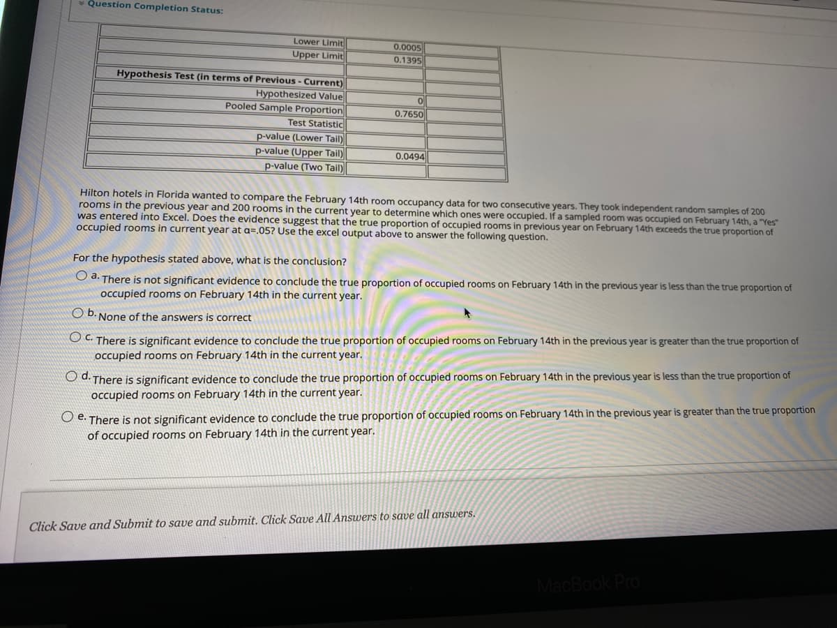 Question Completion Status:
Lower Limit
Upper Limit
Hypothesis Test (in terms of Previous - Current)
Hypothesized Value
Pooled Sample Proportion
Test Statistic
p-value (Lower Tail)
p-value (Upper Tail)
p-value (Two Tail)
0.0005
0.1395
0
0.7650
0.0494
Hilton hotels in Florida wanted to compare the February 14th room occupancy data for two consecutive years. They took independent random samples of 200
rooms in the previous year and 200 rooms in the current year to determine which ones were occupied. If a sampled room was occupied on February 14th, a "Yes"
was entered into Excel. Does the evidence suggest that the true proportion of occupied rooms in previous year on February 14th exceeds the true proportion of
occupied rooms in current year at a=.05? Use the excel output above to answer the following question.
For the hypothesis stated above, what is the conclusion?
O a. There is not significant evidence to conclude the true proportion of occupied rooms on February 14th in the previous year is less than the true proportion of
occupied rooms on February 14th in the current year.
O b. None of the answers is correct
OC. There is significant evidence to conclude the true proportion of occupied rooms on February 14th in the previous year is greater than the true proportion of
occupied rooms on February 14th in the current year.
Od. There is significant evidence to conclude the true proportion of occupied rooms on February 14th in the previous year is less than the true proportion of
occupied rooms on February 14th in the current year.
Oe. There is not significant evidence to conclude the true proportion of occupied rooms on February 14th in the previous year is greater than the true proportion
of occupied rooms on February 14th in the current year.
Click Save and Submit to save and submit. Click Save All Answers to save all answers.
MacBook Pro