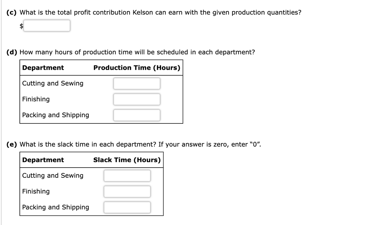 (c) What is the total profit contribution Kelson can earn with the given production quantities?
$
(d) How many hours of production time will be scheduled in each department?
Department
Production Time (Hours)
Cutting and Sewing
Finishing
Packing and Shipping
(e) What is the slack time in each department? If your answer is zero, enter "0".
Department
Slack Time (Hours)
Cutting and Sewing
Finishing
Packing and Shipping
