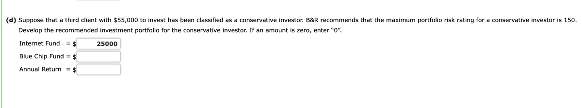 (d) Suppose that a third client with $55,000 to invest has been classified as a conservative investor. B&R recommends that the maximum portfolio risk rating for a conservative investor is 150.
Develop the recommended investment portfolio for the conservative investor. If an amount is zero, enter "0".
Internet Fund = $
Blue Chip Fund = $
Annual Return = $
25000
