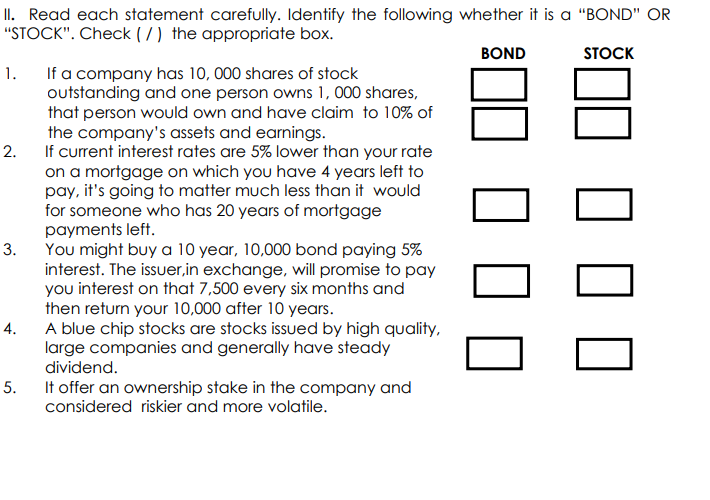 II. Read each statement carefully. Identify the following whether it is a "BOND" OR
"STOCK". Check ( /) the appropriate box.
BOND
STOCK
If a company has 10, 000 shares of stock
outstanding and one person owns 1, 000 shares,
that person would own and have claim to 10% of
the company's assets and earnings.
If current interest rates are 5% lower than your rate
on a mortgage on which you have 4 years left to
pay, it's going to matter much less than it would
for someone who has 20 years of mortgage
payments left.
You might buy a 10 year, 10,000 bond paying 5%
interest. The issuer,in exchange, will promise to pay
you interest on that 7,500 every six months and
then return your 10,000 after 10 years.
A blue chip stocks are stocks issued by high quality,
large companies and generally have steady
dividend.
1.
2.
3.
4.
5.
It offer an ownership stake in the company and
considered riskier and more volatile.
