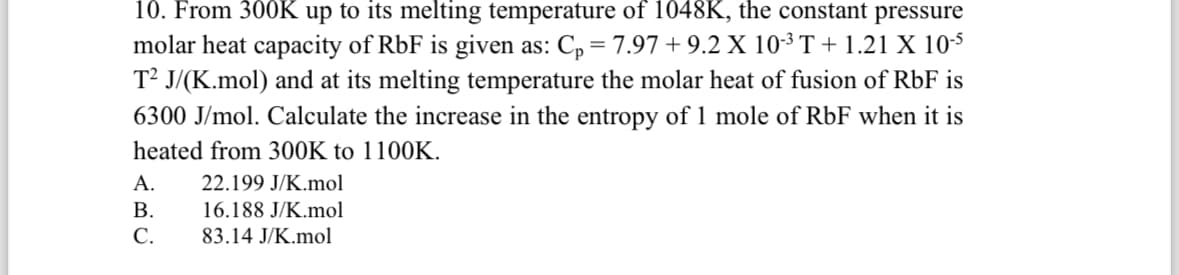 10. From 300K up to its melting temperature of 1048K, the constant pressure
molar heat capacity of RbF is given as: C₁ = 7.97 + 9.2 X 10-³ T + 1.21 X 10-5
T² J/(K.mol) and at its melting temperature the molar heat of fusion of RbF is
6300 J/mol. Calculate the increase in the entropy of 1 mole of RbF when it is
heated from 300K to 1100K.
A.
22.199 J/K.mol
B.
16.188 J/K.mol
C.
83.14 J/K.mol