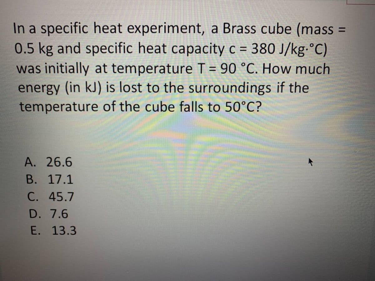 In a specific heat experiment, a Brass cube (mass
0.5 kg and specific heat capacity c = 380 J/kg.°C)
was initially at temperature T = 90 °C. How much
energy (in kJ) is lost to the surroundings if the
temperature of the cube falls to 50°C?
%3D
A. 26.6
В. 17.1
C. 45.7
D. 7.6
E. 13.3
