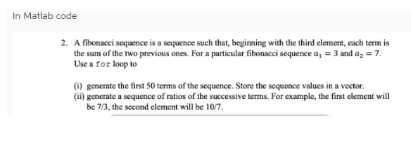 In Matlab code
2. A fibonacci sequence is a sequence such that, beginning with the third element, each term is
the sum of the two previous ones. For a particular fibonacci sequence a₁ = 3 and a₂ = 7.
Use a for loop to
(i) generate the first 50 terms of the sequence. Store the sequence values in a vector.
(ii) generate a sequence of ratios of the successive terms. For example, the first element will
be 7/3, the second element will be 10/7.