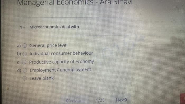 Managerial Economics - Ara SinaviI
1- Microeconomics deal with
a)
General price level
b)
Individual consumer behaviour
1916
(C)
Productive capacity of economy
d) O Employment/unemployment
OLeave blank
<Previous
1/25
Next>
