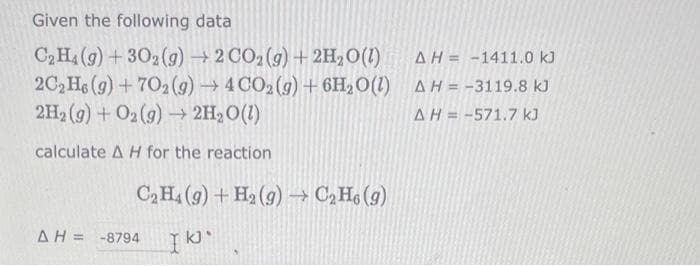 Given the following data
C₂H4 (g) + 302(g) → 2 CO₂(g) + 2H₂O(l)
AH-1411.0 kJ
2C₂H6 (g) +702(g) → 4 CO2(g) + 6H₂O(1) AH = -3119.8 kJ
2H₂(g) + O2(g) → 2H₂O(1)
ΔΗ = -571.7 kJ
calculate A H for the reaction
C₂H₁ (9) + H₂(g) → C₂H₁ (g)
ΔΗ= -8794 I KJ