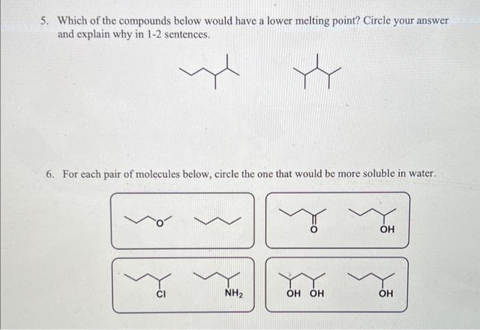 5. Which of the compounds below would have a lower melting point? Circle your answer
and explain why in 1-2 sentences.
6. For each pair of molecules below, circle the one that would be more soluble in water.
Y
NH₂
y
OH OH
OH
OH