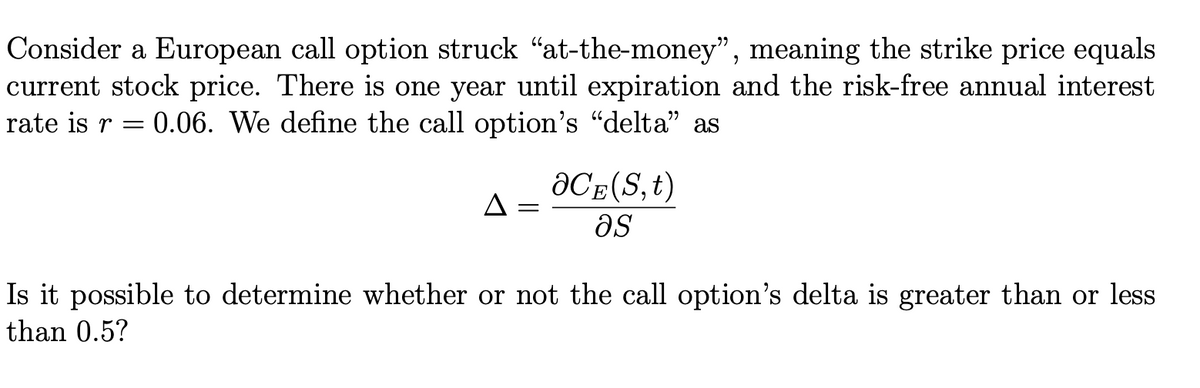 Consider a European call option struck "at-the-money", meaning the strike price equals
current stock price. There is one year until expiration and the risk-free annual interest
rate is r = 0.06. We define the call option's "delta" as
aCE(S,t)
A
as
Is it possible to determine whether or not the call option's delta is greater than or less
than 0.5?
