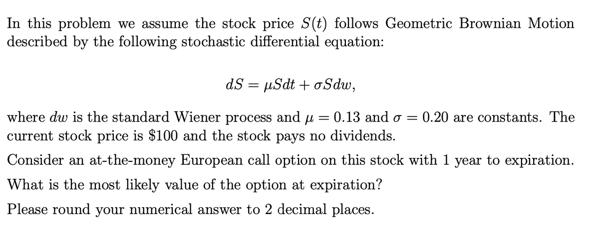 In this problem we assume the stock price S(t) follows Geometric Brownian Motion
described by the following stochastic differential equation:
dS = µSdt + o Sdw,
where dw is the standard Wiener process and u = 0.13 and o =
current stock price is $100 and the stock pays no dividends.
0.20 are constants. The
Consider an at-the-money European call option on this stock with 1 year to expiration.
What is the most likely value of the option at expiration?
Please round your numerical answer to 2 decimal places.
