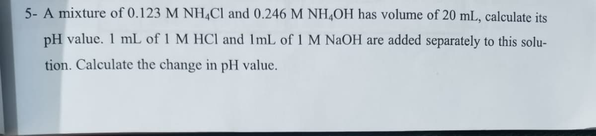 5- A mixture of 0.123 M NH,Cl and 0.246 M NH4OH has volume of 20 mL, calculate its
pH value. 1 mL of 1 M HCl and 1mL of 1 M NAOH are added separately to this solu-
tion. Calculate the change in pH value.
