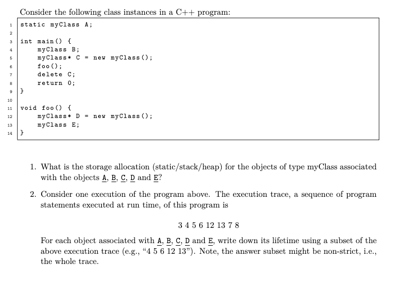 1
2
3
4
5
6
7
8
9
10
11
12
13
14
Consider the following class instances in a C++ program:
static myClass A;
int main() {
}
myClass B;
myClass* C = new myClass();
foo ();
}
delete C;
return 0;
void foo () {
my Class D = new myClass();
myClass E;
1. What is the storage allocation (static/stack/heap) for the objects of type myClass associated
with the objects A, B, C, D and E?
2. Consider one execution of the program above. The execution trace, a sequence of program
statements executed at run time, of this program is
3 4 5 6 12 13 7 8
For each object associated with A, B, C, D and E, write down its lifetime using a subset of the
above execution trace (e.g., "4 5 6 12 13"). Note, the answer subset might be non-strict, i.e.,
the whole trace.