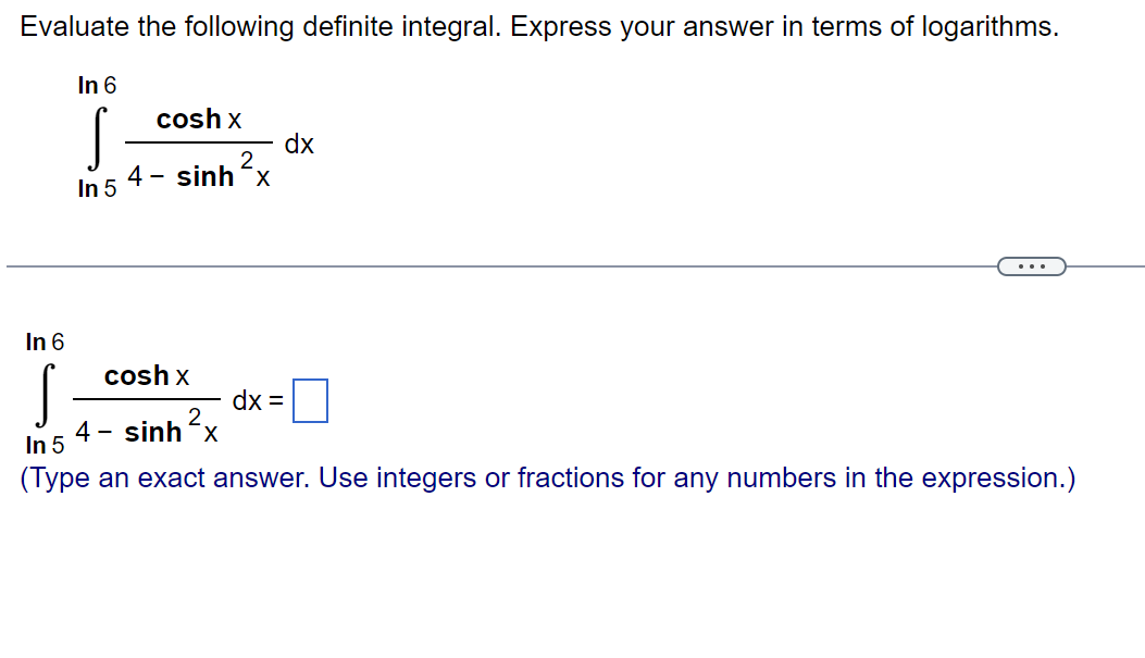 Evaluate the following definite integral. Express your answer in terms of logarithms.
In 6
S
In 5
cosh x
2
4 – sinh-x
In 6
S
In 5
(Type an exact answer. Use integers or fractions for any numbers in the expression.)
cosh x
4- sinhx
dx
dx =