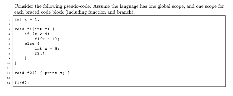 1
2
3
4
5
6
7
8
9
Consider the following pseudo-code. Assume the language has one global scope, and one scope for
each braced code block (including function and branch):
int x = 1;
void f1(int x) {
if (x > 4)
f1 (x
10 |}
11
12
13
14
1);
int x = 5;
f2();
else {
void f2() { print x; }
f1 (6);