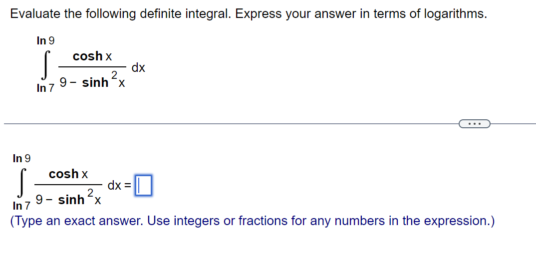 Evaluate the following definite integral. Express your answer in terms of logarithms.
In 9
S
In 7
In 9
S
cosh x
2
9- sinh-x
dx
cosh x
9 - sinh’x
In 7
(Type an exact answer. Use integers or fractions for any numbers in the expression.)
dx =