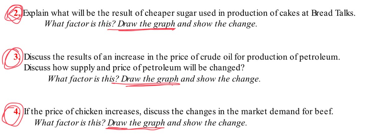 2. Explain what will be the result of cheaper sugar used in production of cakes at Bread Talks.
What factor is this? Draw the graph and show the change.
3) Discuss the results of an increase in the price of crude oil for production of petroleum.
Discuss how supply and price of petroleum will be changed?
What factor is this? Draw the graph and show the change.
Ⓒ
If the price of chicken increases, discuss the changes in the market demand for beef.
What factor is this? Draw the graph and show the change.