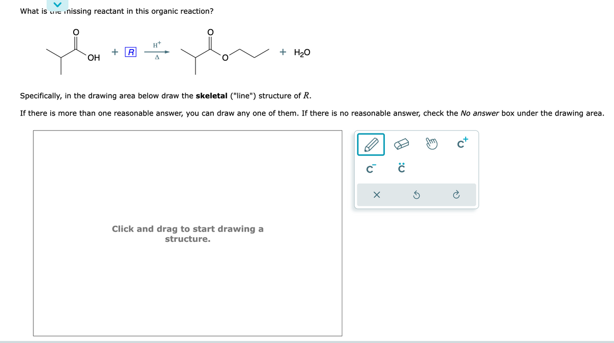 What is C
nissing reactant in this organic reaction?
Sovve
OH
R
H
A
+ H₂O
Specifically, in the drawing area below draw the skeletal ("line") structure of R.
If there is more than one reasonable answer, you can draw any one of them. If there is no reasonable answer, check the No answer box under the drawing area.
Click and drag to start drawing a
structure.
ĊĊ
×
c+
