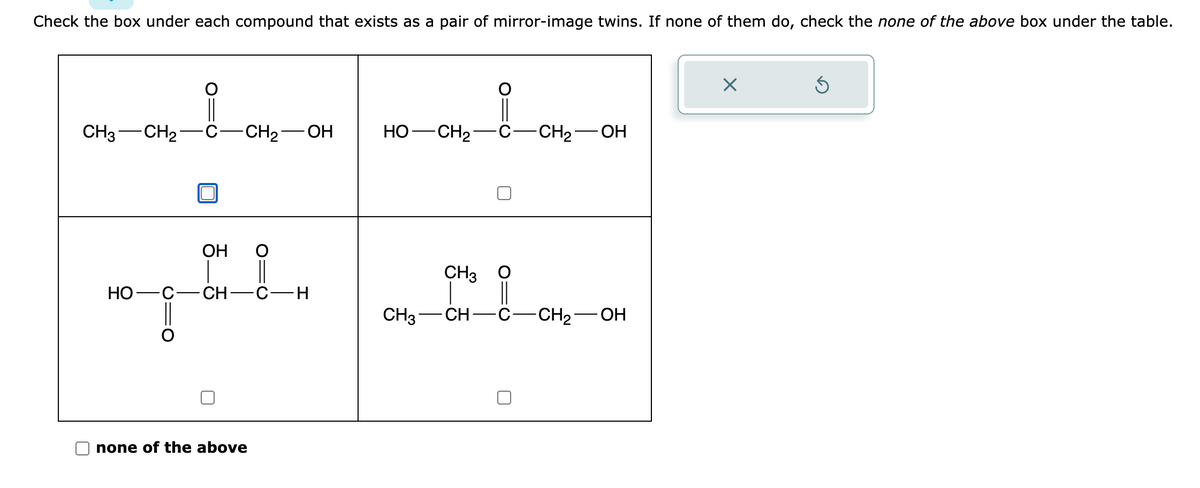 Check the box under each compound that exists as a pair of mirror-image twins. If none of them do, check the none of the above box under the table.
CH3 CH₂
C -CH₂-
HO-
OH
TEL.
CH-C-H
none of the above
OH
HỌ—CH2-
-CH₂-
OH
CH3
CH3 CH- -C- -CH₂-OH
X