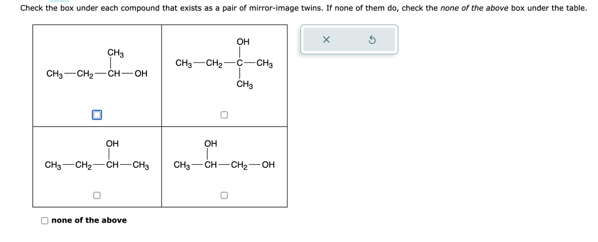 Check the box under each compound that exists as a pair of mirror-image twins. If none of them do, check the none of the above box under the table.
CH3 CH₂-
CH3
-CH-OH
OH
CH3- -CH₂ CH-CH3
none of the above
CH3 CH₂
OH
CH3
-CH3
OH
CH3 -CH- -CH₂ OH
X
Ś