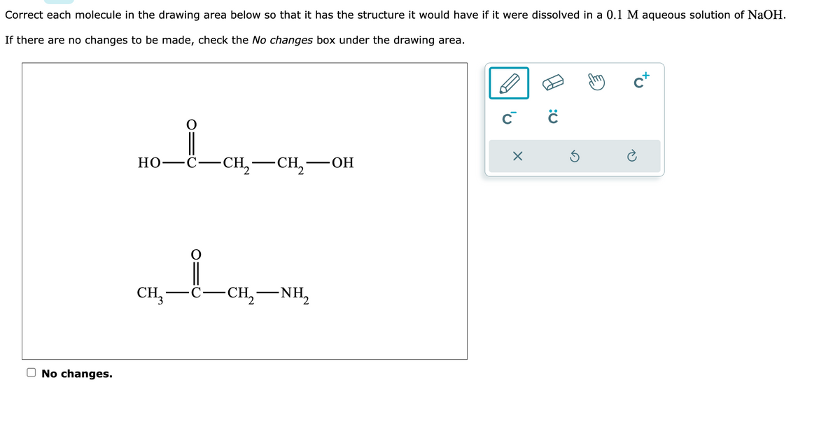 Correct each molecule in the drawing area below so that it has the structure it would have if it were dissolved in a 0.1 M aqueous solution of NaOH.
If there are no changes to be made, check the No changes box under the drawing area.
No changes.
HO_CH,—CH—OH
Но
CH₂ -CH₂-
CH,—NH,
ĊĊ
X
Ś
cx
