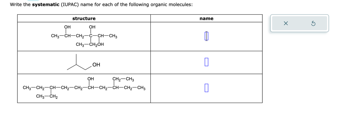 Write the systematic (IUPAC) name for each of the following organic molecules:
structure
OH
CH3–CH—CH,—C -CH-CH3
CH3 CH2
OH
CH3-CH₂OH
OH
OH
CH₂ CH3
CH3CH2CH–CH2–CH2CH–CH2–CH—CH2CH3
name
0
0
X
Ś