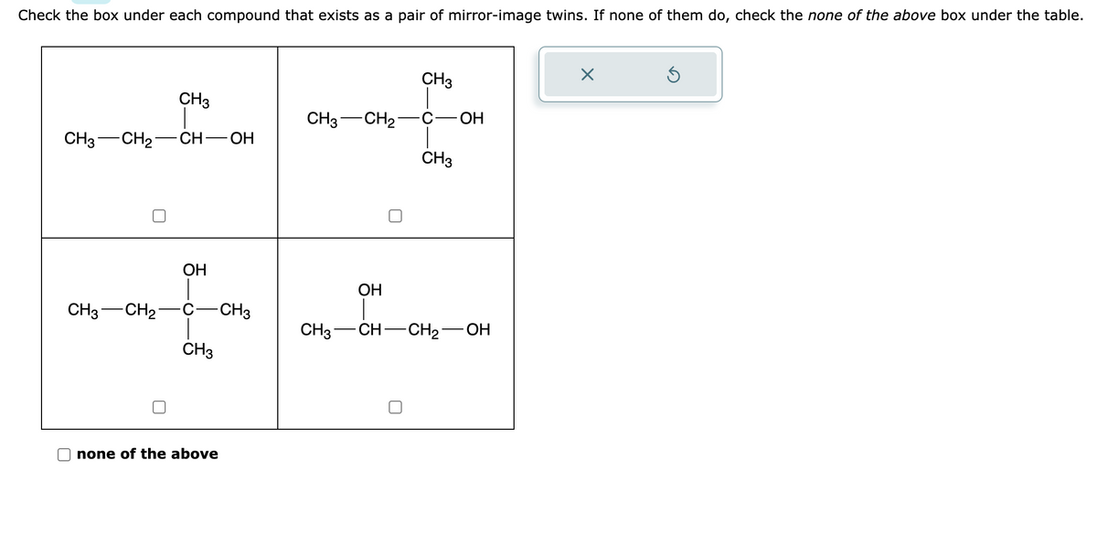 Check the box under each compound that exists as a pair of mirror-image twins. If none of them do, check the none of the above box under the table.
CH3
CH3 CH₂ CH-OH
CH3 CH₂
OH
CH3
none of the above
CH3
CH3
CH3 CH₂ C - OH
CH3
OH
CH3-CH-CH₂-
OH
X
Ś