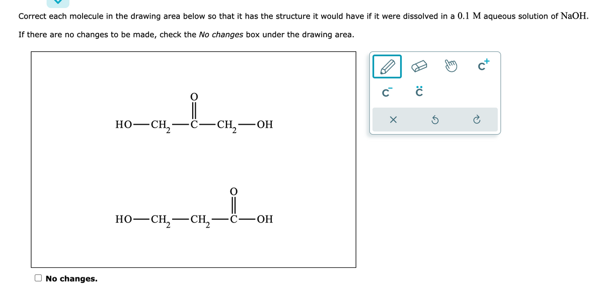 Correct each molecule in the drawing area below so that it has the structure it would have if it were dissolved in a 0.1 M aqueous solution of NaOH.
If there are no changes to be made, check the No changes box under the drawing area.
No changes.
HO—CH,
C-CH₂ -ОН
HO—CH,—CH, C-OH
C C
X
Ś
Cx