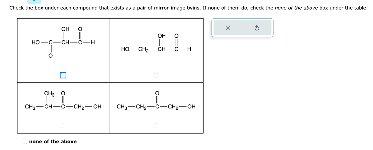 Check the box under each compound that exists as a pair of mirror-image twins. If none of them do, check the none of the above box under the table.
HO- ·C· CH- C-H
CH3
OH
CH3 CH
-CH₂ OH CH3 -CH₂-
none of the above
OH
HO -CH₂ CH- -C-H
-CH₂-OH
X
Ś