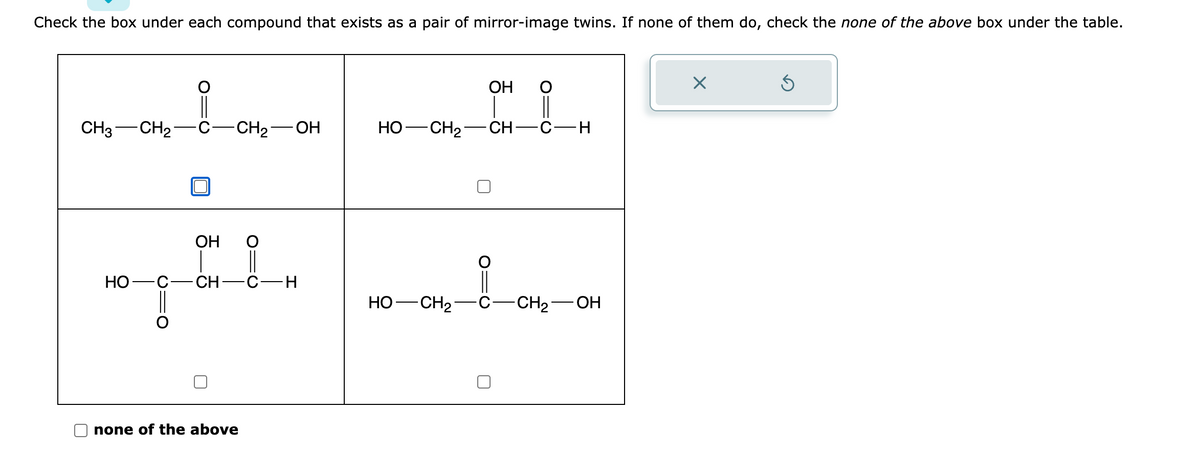 Check the box under each compound that exists as a pair of mirror-image twins. If none of them do, check the none of the above box under the table.
CH3 CH₂
-CH₂-OH
OH O
ਸਿੰਘ
CH-C H
HO C
none of the above
HỌ—CH2
HO- -CH₂
OH
CH___
- CH
-C-H
-CH₂-OH
×
Ś