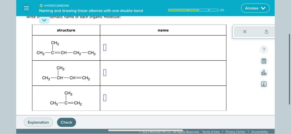 =
O HYDROCARBONS
Naming and drawing linear alkenes with one double bond
tematic name or each organic molecule:
write th
structure
CH3
CH3-C=CH-CH₂-CH3
Explanation
CH3
CH3—CH—CH=CH2
CH3
CH3 C CH ₂
Check
0
0
0
name
3/5
Ainslee V
×
Ś
?
08:
olo
18
Ar
© 2023 McGraw Hill LLC. All Rights Reserved. Terms of Use | Privacy Center | Accessibility