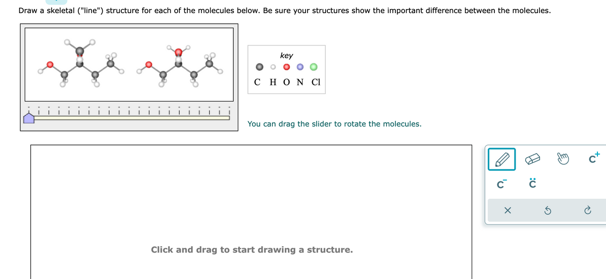 Draw a skeletal ("line") structure for each of the molecules below. Be sure your structures show the important difference between the molecules.
key
C H Ο Ν Cl
You can drag the slider to rotate the molecules.
Click and drag to start drawing a structure.
C C
×
Ś
C+